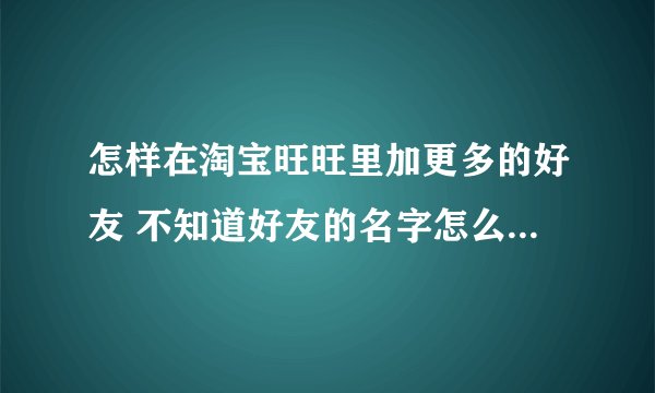 怎样在淘宝旺旺里加更多的好友 不知道好友的名字怎么办怎么加?