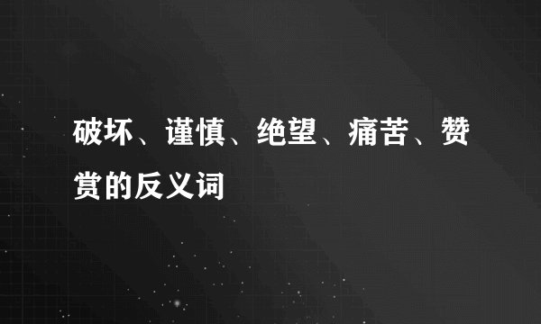 破坏、谨慎、绝望、痛苦、赞赏的反义词