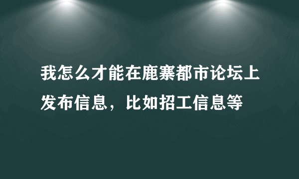 我怎么才能在鹿寨都市论坛上发布信息，比如招工信息等