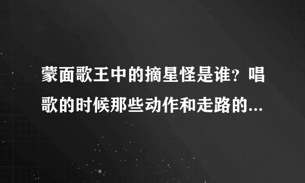 蒙面歌王中的摘星怪是谁？唱歌的时候那些动作和走路的样子实在有点......