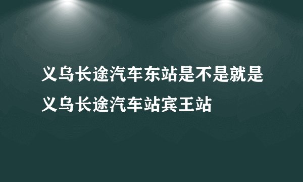 义乌长途汽车东站是不是就是义乌长途汽车站宾王站
