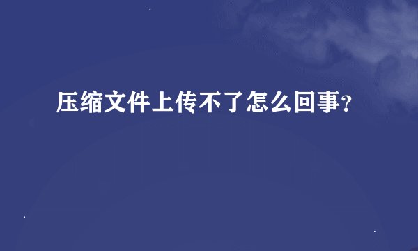 压缩文件上传不了怎么回事？