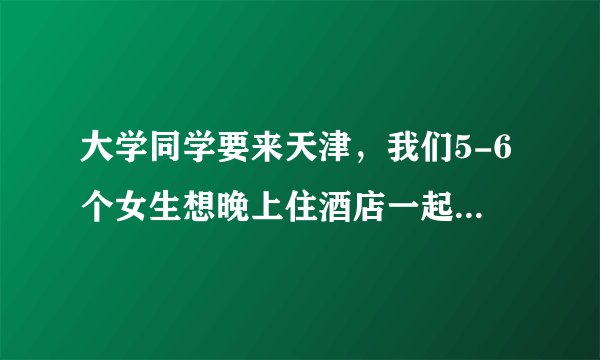 大学同学要来天津，我们5-6个女生想晚上住酒店一起说说话疯玩一下，大家知道有环境好，房间大的酒店吗？