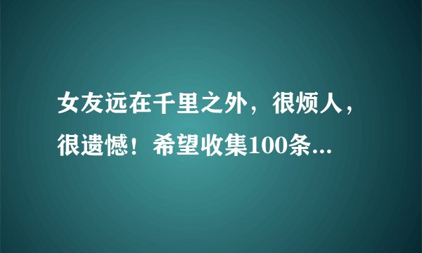 女友远在千里之外，很烦人，很遗憾！希望收集100条短信祝福!