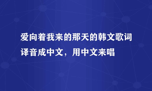 爱向着我来的那天的韩文歌词译音成中文，用中文来唱
