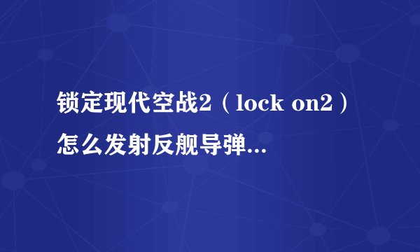 锁定现代空战2（lock on2）怎么发射反舰导弹啊？还有晚上怎么使用电视制导武器？菜鸟求解...