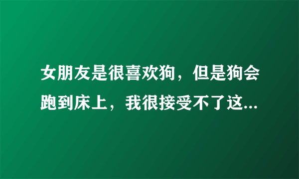 女朋友是很喜欢狗，但是狗会跑到床上，我很接受不了这种事情，她就一直认识我会不让她养狗，为止经常吵架