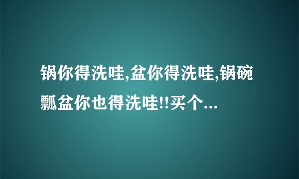 锅你得洗哇,盆你得洗哇,锅碗瓢盆你也得洗哇!!买个萝卜切吧切吧炖了吧. 是什么意思？