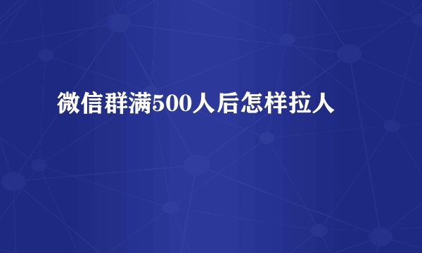 微信群满500人后怎样拉人