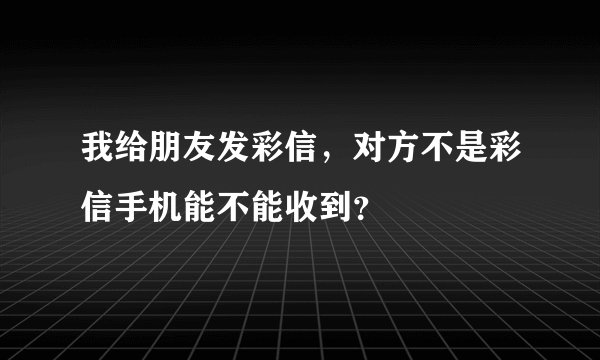 我给朋友发彩信，对方不是彩信手机能不能收到？