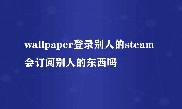 wallpaper登录别人的steam会订阅别人的东西吗