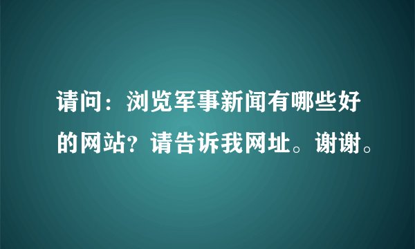 请问：浏览军事新闻有哪些好的网站？请告诉我网址。谢谢。