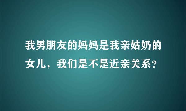 我男朋友的妈妈是我亲姑奶的女儿，我们是不是近亲关系？
