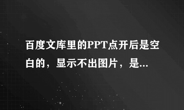 百度文库里的PPT点开后是空白的，显示不出图片，是怎么回事啊？