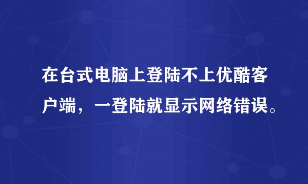 在台式电脑上登陆不上优酷客户端，一登陆就显示网络错误。