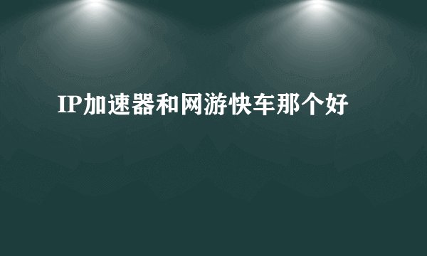 IP加速器和网游快车那个好