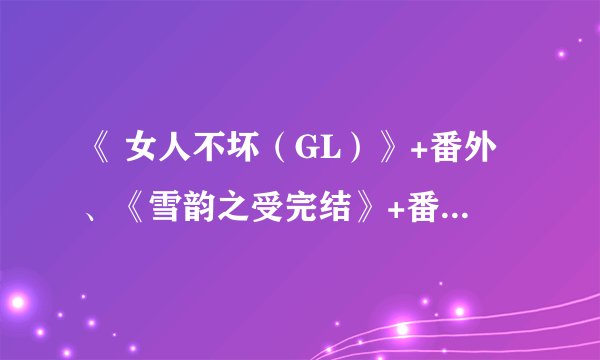 《 女人不坏（GL）》+番外、《雪韵之受完结》+番外、《小混混vs大总裁gl》、明也全集，1935497853@qq.com