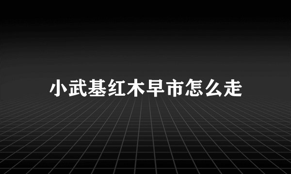 小武基红木早市怎么走