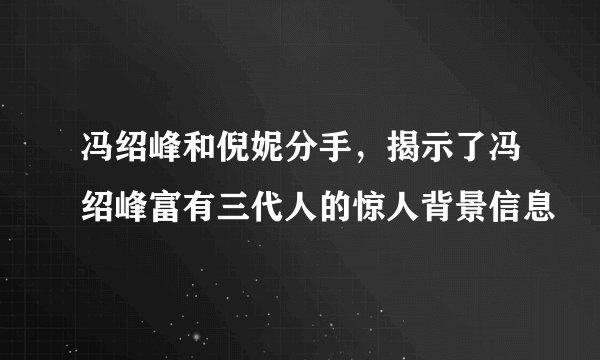冯绍峰和倪妮分手，揭示了冯绍峰富有三代人的惊人背景信息