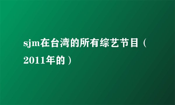 sjm在台湾的所有综艺节目（2011年的）