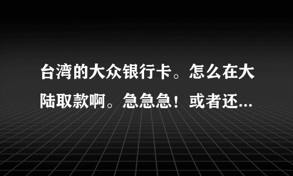 台湾的大众银行卡。怎么在大陆取款啊。急急急！或者还有什么用这个太晚银行卡转账大陆银行卡的方式。急急