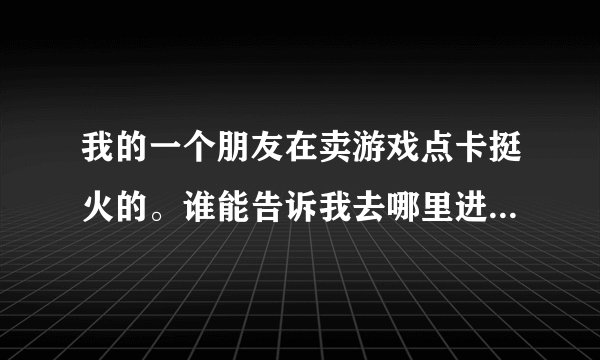 我的一个朋友在卖游戏点卡挺火的。谁能告诉我去哪里进货，你也知道这种是要是问出口，不好，