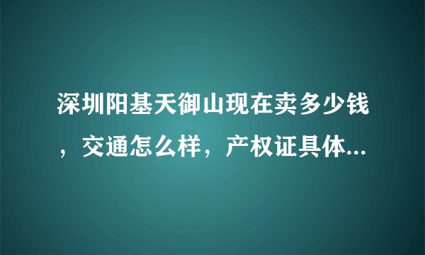 深圳阳基天御山现在卖多少钱，交通怎么样，产权证具体是什么？
