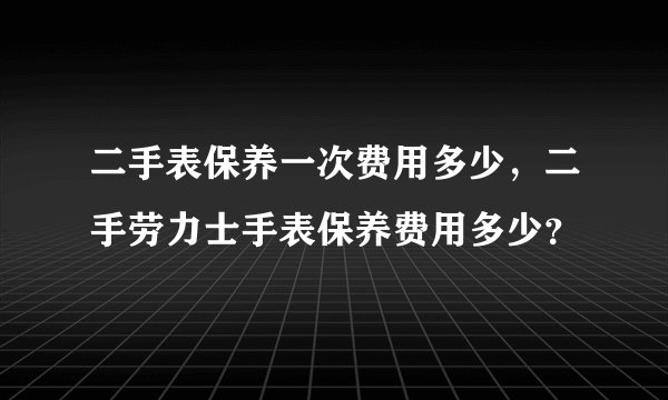 二手表保养一次费用多少，二手劳力士手表保养费用多少？