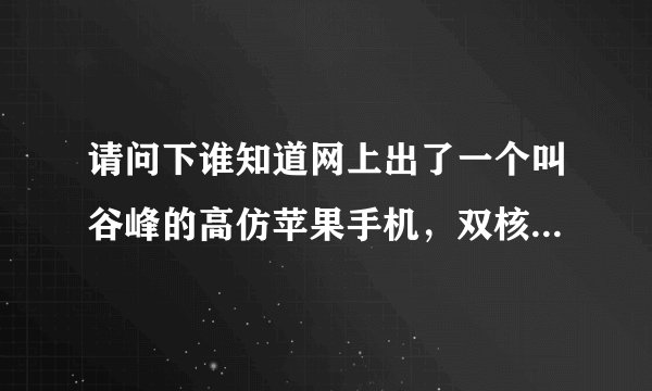 请问下谁知道网上出了一个叫谷峰的高仿苹果手机，双核的分辨率做的和...