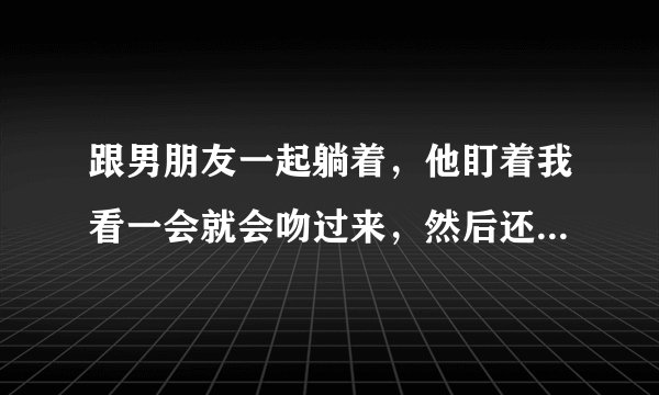 跟男朋友一起躺着，他盯着我看一会就会吻过来，然后还捧着我的脸，喜欢把头埋到我的锁骨上，每次亲完都会