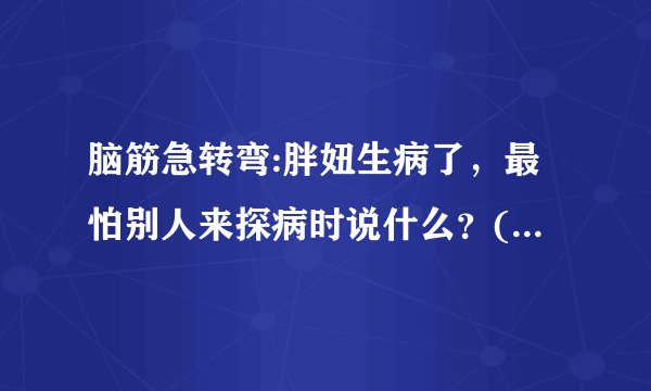 脑筋急转弯:胖妞生病了，最怕别人来探病时说什么？(提示:多多保重)