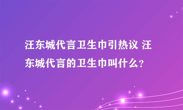 汪东城代言卫生巾引热议 汪东城代言的卫生巾叫什么?