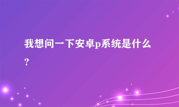 我想问一下安卓p系统是什么？