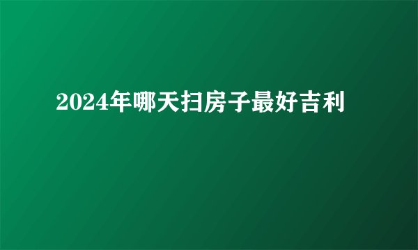 2024年哪天扫房子最好吉利