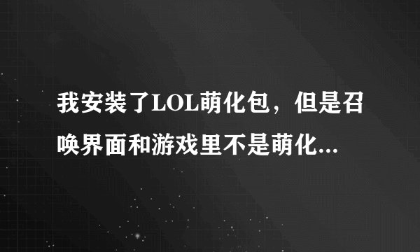 我安装了LOL萌化包，但是召唤界面和游戏里不是萌化人物,求高人解决，我先悬赏50分，解决人在额外加50分