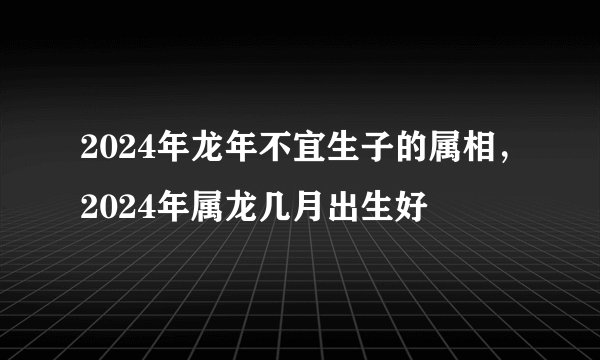 2024年龙年不宜生子的属相，2024年属龙几月出生好