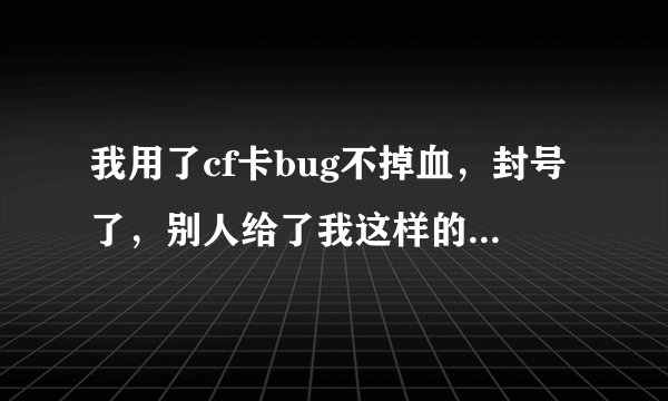 我用了cf卡bug不掉血，封号了，别人给了我这样的答复： 对不起 你可能 用了 别人的没 清除文件