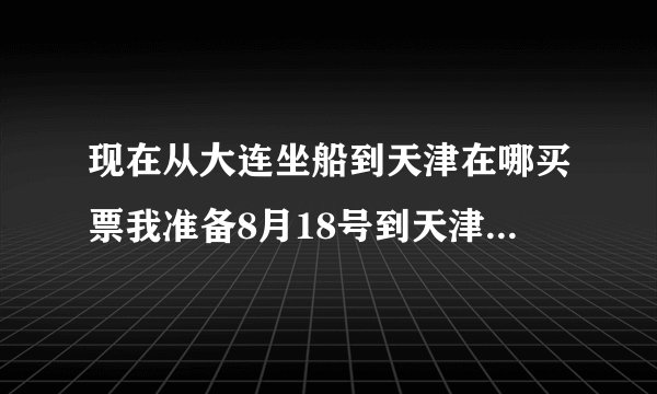 现在从大连坐船到天津在哪买票我准备8月18号到天津。都多少钱。