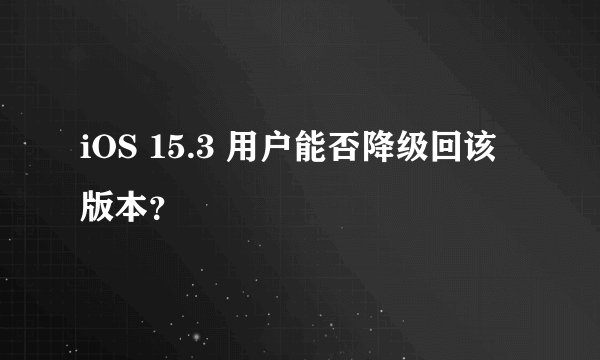 iOS 15.3 用户能否降级回该版本？