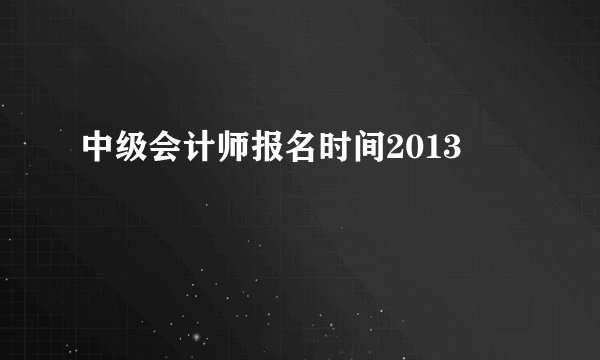 中级会计师报名时间2013