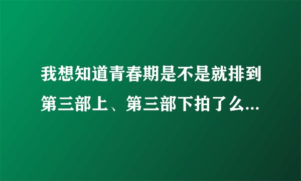 我想知道青春期是不是就排到第三部上、第三部下拍了么？可以看了么？如果可以看在哪里能看啊？