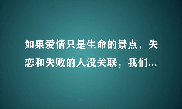 如果爱情只是生命的景点，失恋和失败的人没关联，我们不为失恋说抱歉…”请问这怎么理解啊？在线等！