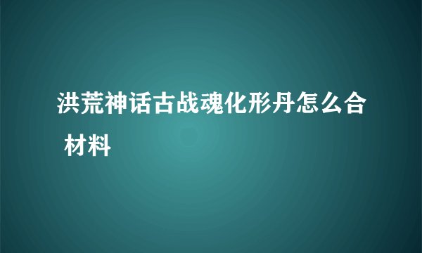 洪荒神话古战魂化形丹怎么合 材料