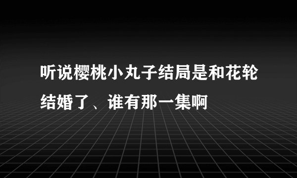 听说樱桃小丸子结局是和花轮结婚了、谁有那一集啊