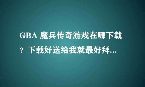 GBA 魔兵传奇游戏在哪下载？下载好送给我就最好拜托了各位 谢谢