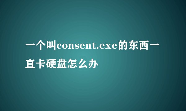 一个叫consent.exe的东西一直卡硬盘怎么办