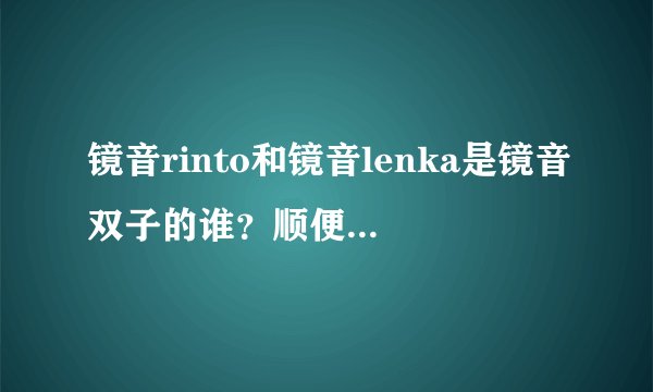 镜音rinto和镜音lenka是镜音双子的谁？顺便问一下，是谁创作了lenka和rinto？