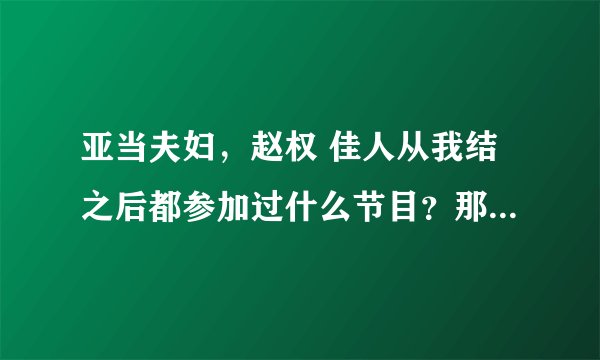 亚当夫妇，赵权 佳人从我结之后都参加过什么节目？那位大神帮忙罗列一下。小的身上没分了，仅存的5分啊！~