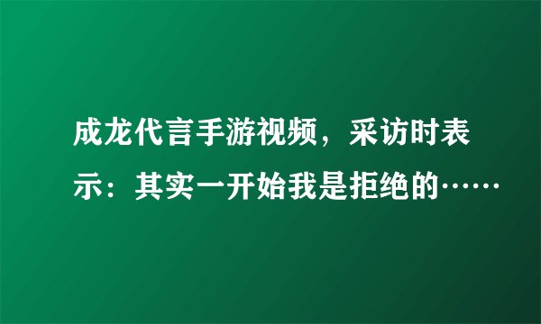 成龙代言手游视频，采访时表示：其实一开始我是拒绝的……