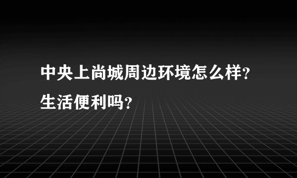 中央上尚城周边环境怎么样？生活便利吗？